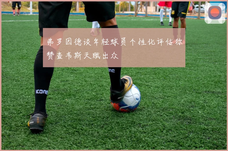 弗罗因德谈年轻球员个性化评估称赞查韦斯天赋出众