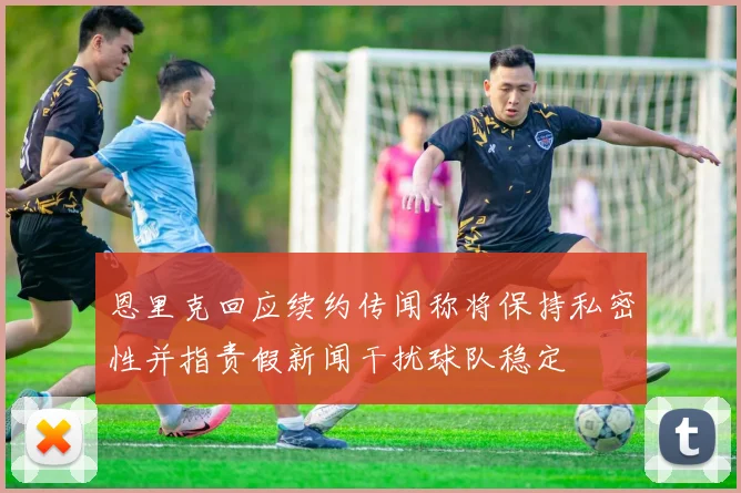 恩里克回应续约传闻称将保持私密性并指责假新闻干扰球队稳定