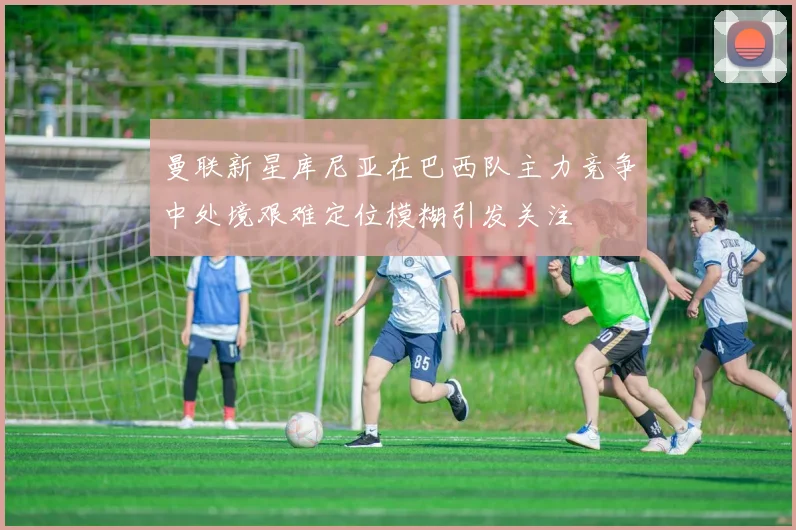 曼联新星库尼亚在巴西队主力竞争中处境艰难定位模糊引发关注