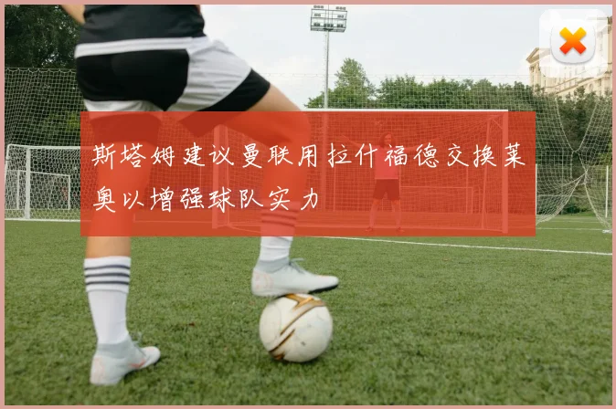 斯塔姆建议曼联用拉什福德交换莱奥以增强球队实力