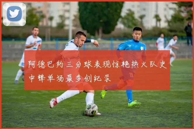 阿德巴约三分球表现惊艳热火队史中锋单场最多创纪录