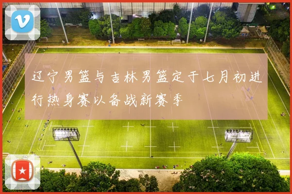 辽宁男篮与吉林男篮定于七月初进行热身赛以备战新赛季
