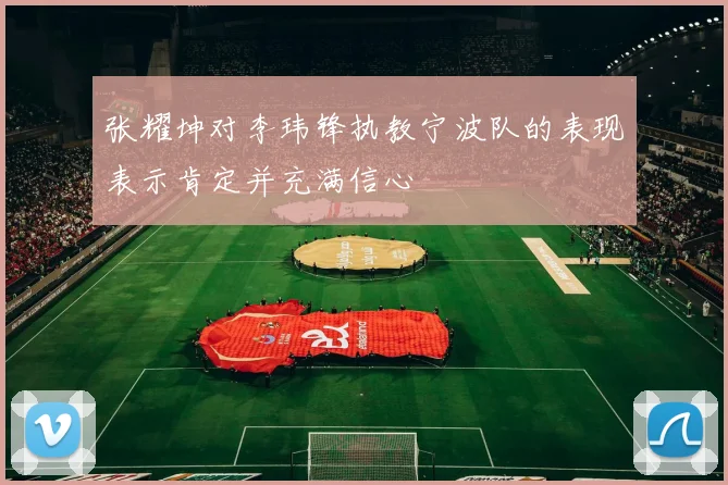 张耀坤对李玮锋执教宁波队的表现表示肯定并充满信心