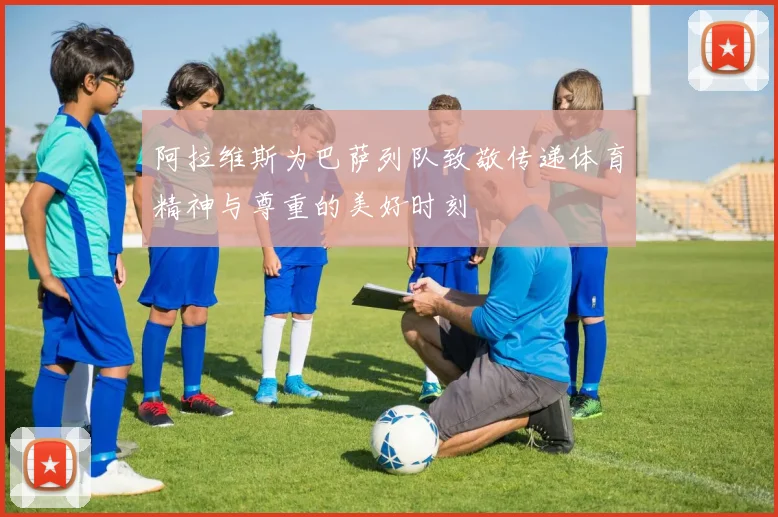 阿拉维斯为巴萨列队致敬传递体育精神与尊重的美好时刻