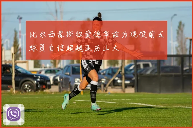 比尔西蒙斯称爱德华兹为现役前五球员自信超越亚历山大