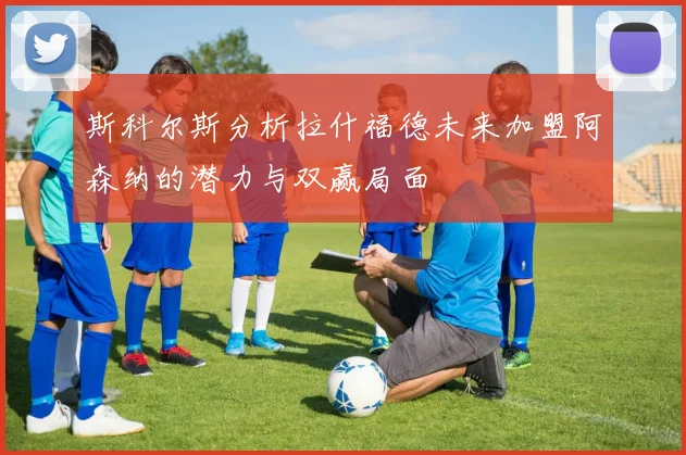斯科尔斯分析拉什福德未来加盟阿森纳的潜力与双赢局面