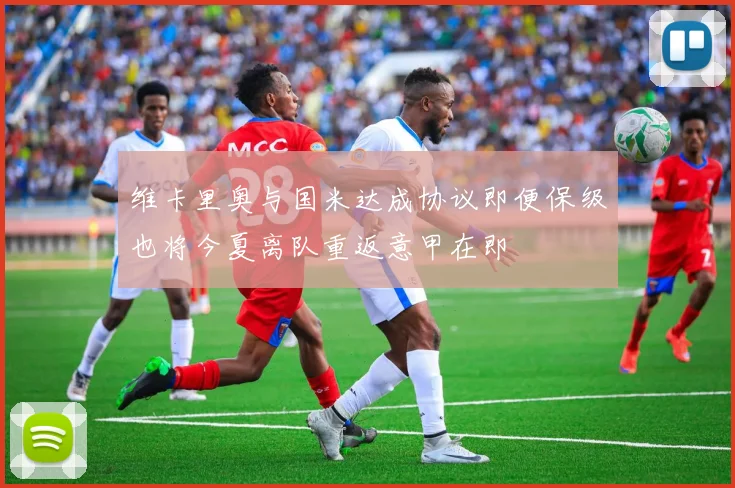 维卡里奥与国米达成协议即便保级也将今夏离队重返意甲在即