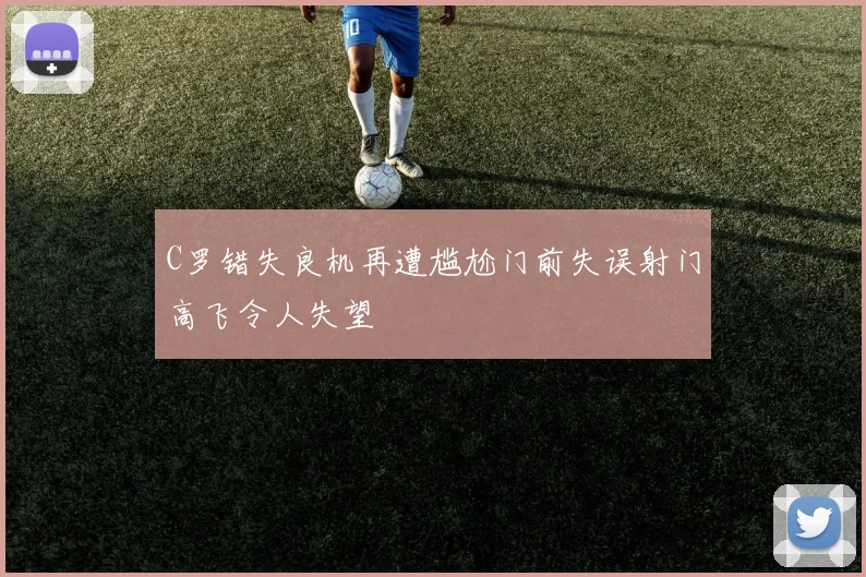 C罗错失良机再遭尴尬门前失误射门高飞令人失望