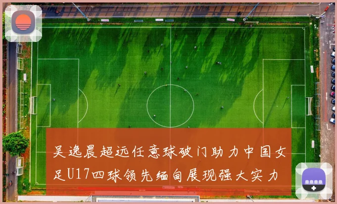 吴逸晨超远任意球破门助力中国女足U17四球领先缅甸展现强大实力
