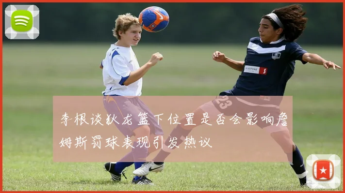 李根谈狄龙篮下位置是否会影响詹姆斯罚球表现引发热议