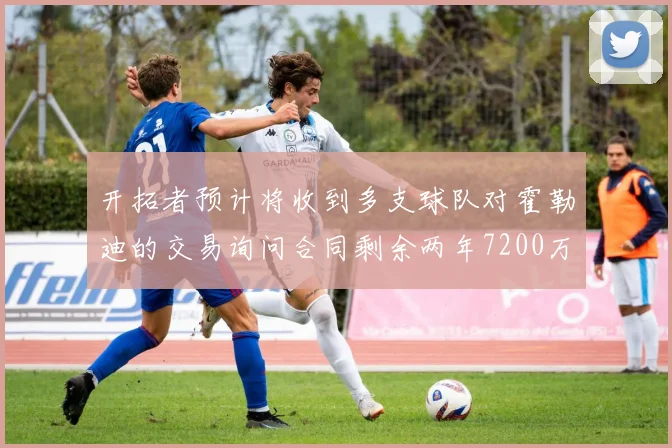 开拓者预计将收到多支球队对霍勒迪的交易询问合同剩余两年7200万