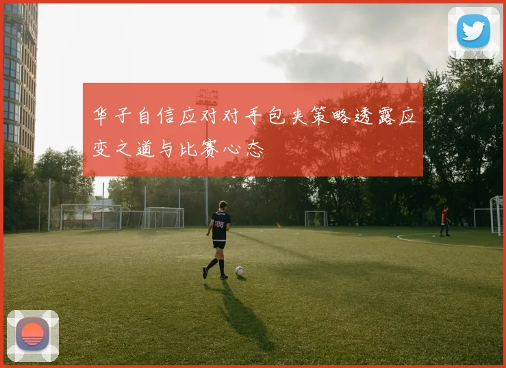 华子自信应对对手包夹策略透露应变之道与比赛心态