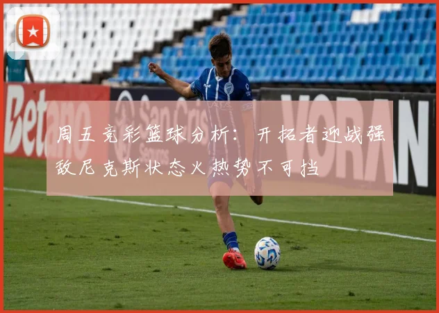 周五竞彩篮球分析：开拓者迎战强敌尼克斯状态火热势不可挡