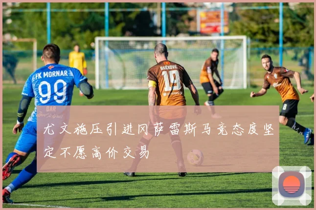 尤文施压引进冈萨雷斯马竞态度坚定不愿高价交易