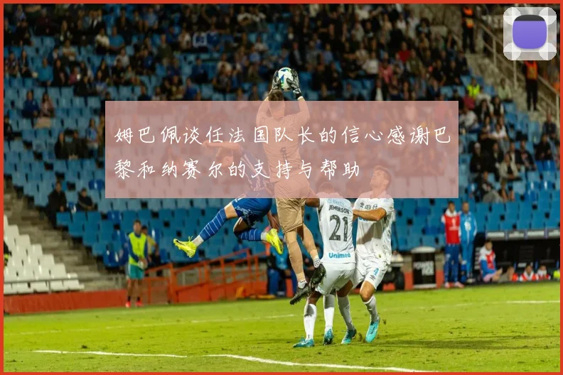 姆巴佩谈任法国队长的信心感谢巴黎和纳赛尔的支持与帮助