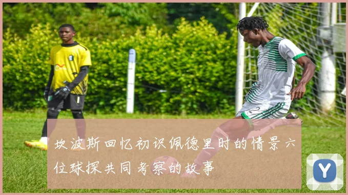 坎波斯回忆初识佩德里时的情景六位球探共同考察的故事