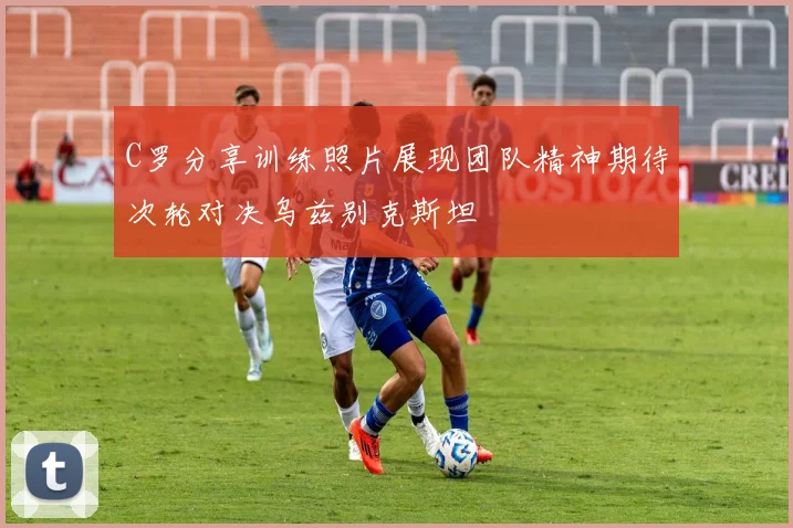 C罗分享训练照片展现团队精神期待次轮对决乌兹别克斯坦