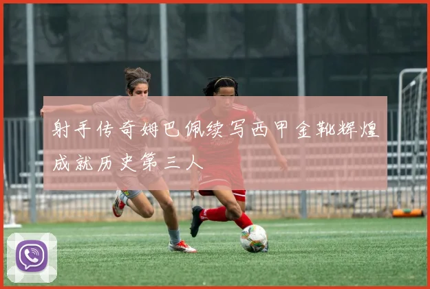 射手传奇姆巴佩续写西甲金靴辉煌成就历史第三人