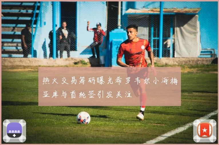 热火交易筹码曝光希罗韦尔小海梅亚库与首轮签引发关注