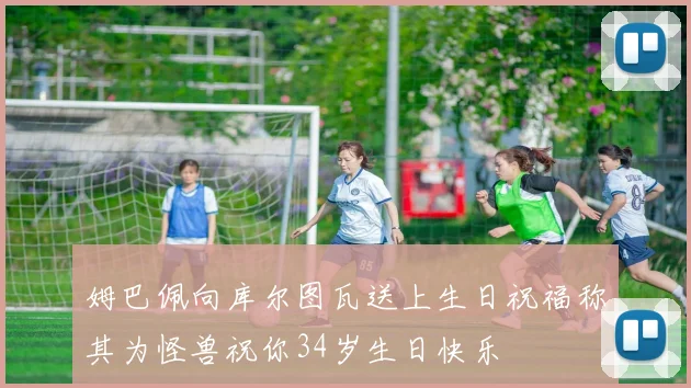 姆巴佩向库尔图瓦送上生日祝福称其为怪兽祝你34岁生日快乐