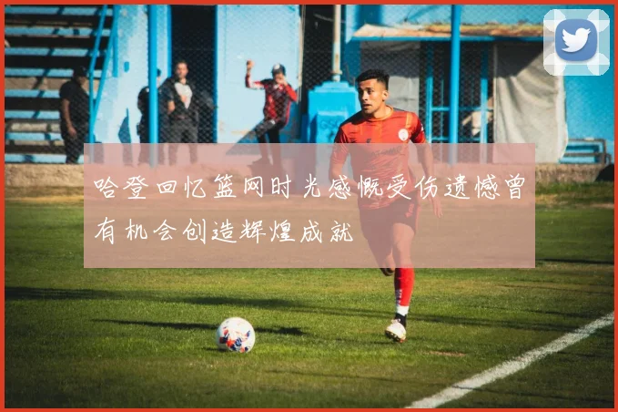 哈登回忆篮网时光感慨受伤遗憾曾有机会创造辉煌成就