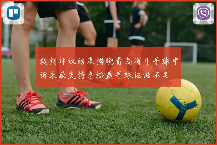 裁判评议结果揭晓青岛海牛手球申诉未获支持李松益手球证据不足